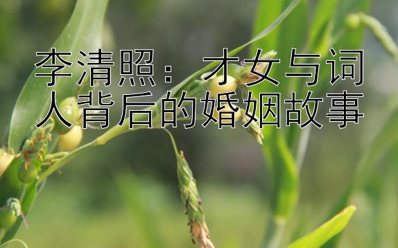 李清照：才女与词人背后的婚姻故事