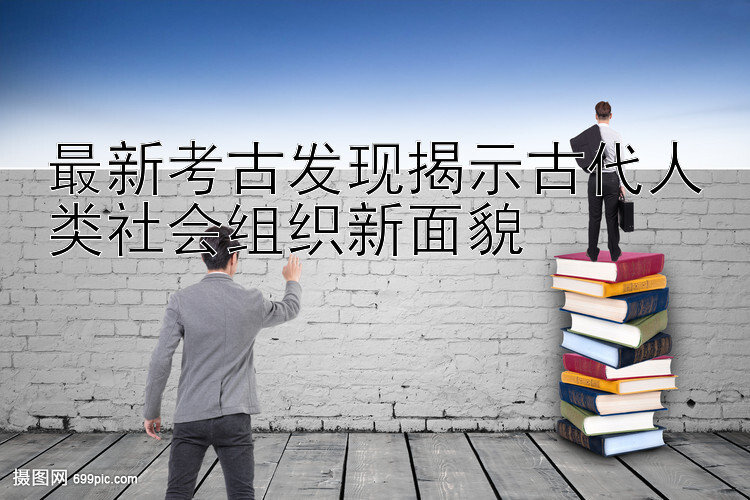 最新考古发现揭示古代人类社会组织新面貌