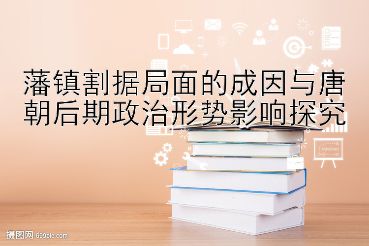 藩镇割据局面的成因与唐朝后期政治形势影响探究