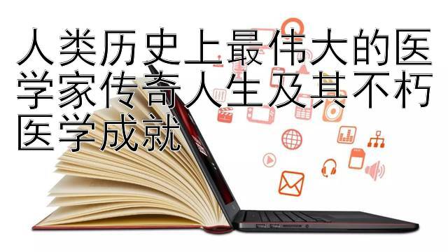 人类历史上最伟大的医学家传奇人生及其不朽医学成就