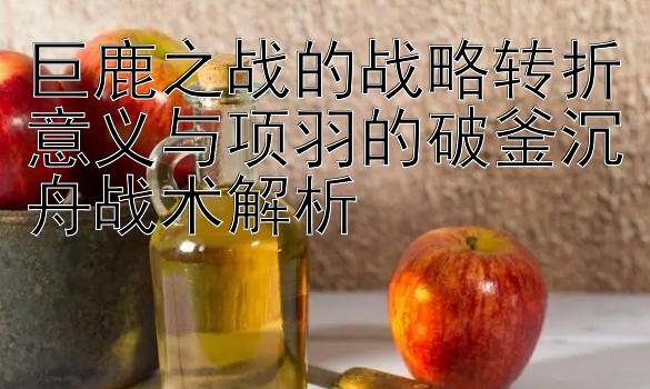 巨鹿之战的战略转折意义与项羽的破釜沉舟战术解析