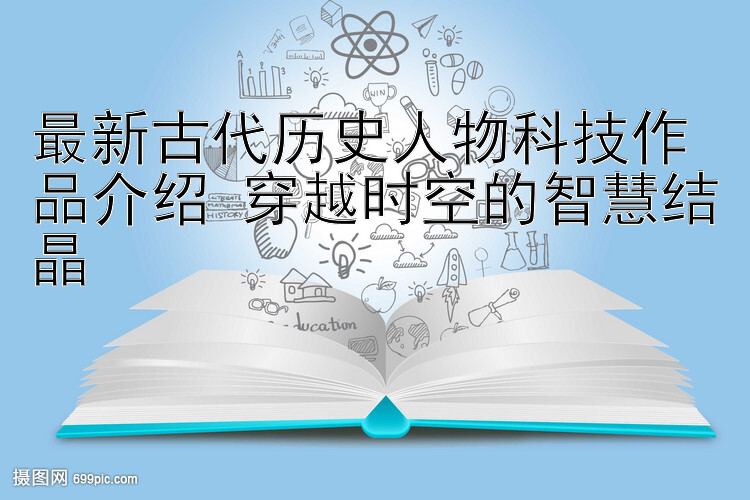 最新古代历史人物科技作品介绍 穿越时空的智慧结晶