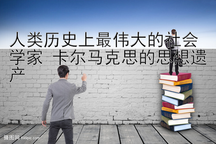 人类历史上最伟大的社会学家 卡尔马克思的思想遗产