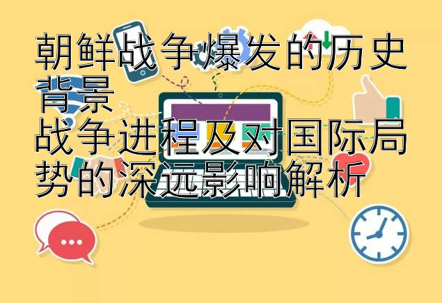 朝鲜战争爆发的历史背景  
战争进程及对国际局势的深远影响解析